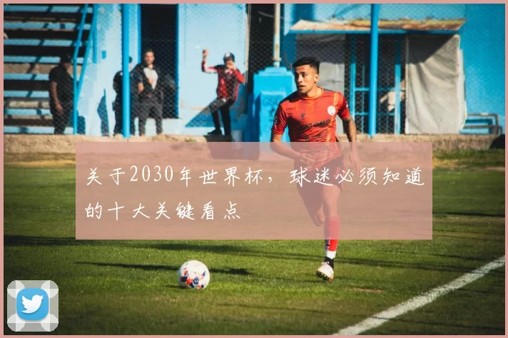 关于2030年世界杯,球迷必须知道的十大关键看点