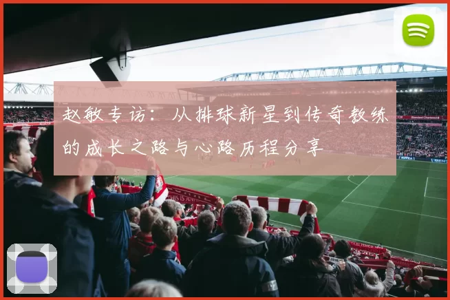 赵敏专访：从排球新星到传奇教练的成长之路与心路历程分享