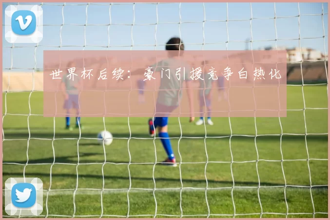 世界杯后续:豪门引援竞争白热化