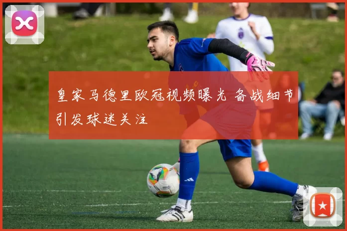 皇家马德里欧冠视频曝光 备战细节引发球迷关注