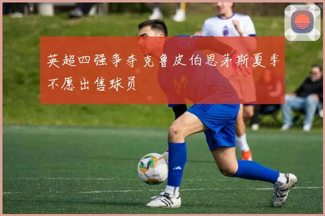 英超四强争夺克鲁皮伯恩茅斯夏季不愿出售球员