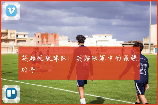 英超死敌球队：英超联赛中的最强对手
