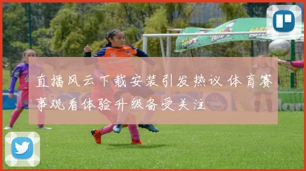 直播风云下载安装引发热议 体育赛事观看体验升级备受关注