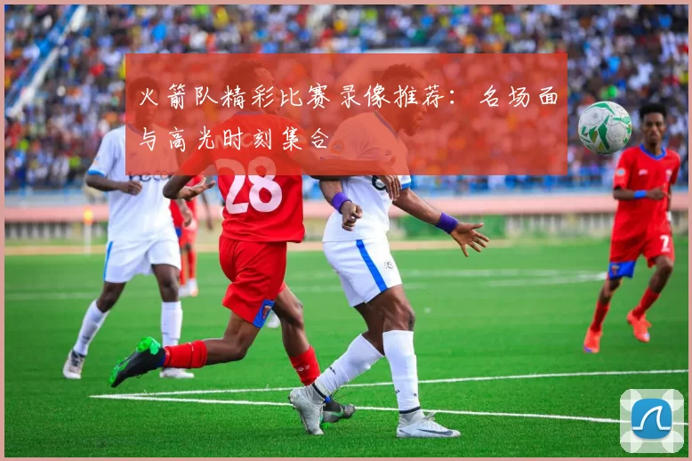 火箭队精彩比赛录像推荐:名场面与高光时刻集合