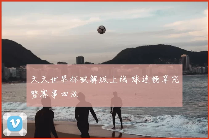 天天世界杯破解版上线 球迷畅享完整赛事回放