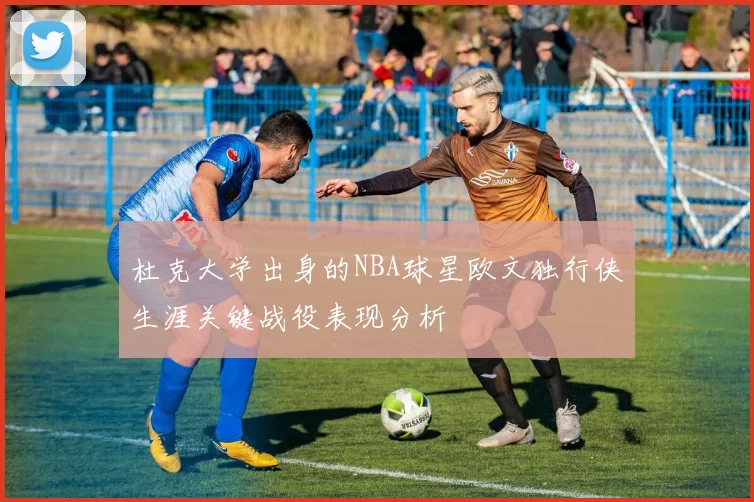 杜克大学出身的NBA球星欧文独行侠生涯关键战役表现分析