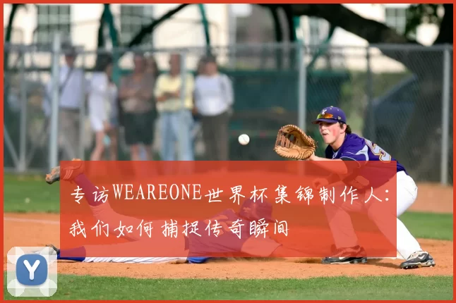 专访WEAREONE世界杯集锦制作人:我们如何捕捉传奇瞬间
