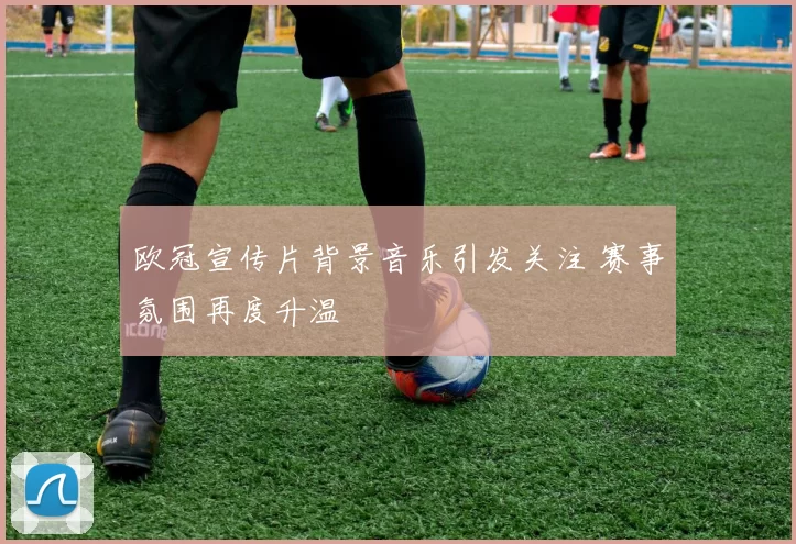 欧冠宣传片背景音乐引发关注 赛事氛围再度升温