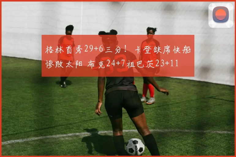 格林首秀29+6三分!卡登缺席快船惨败太阳 布克24+7祖巴茨23+11