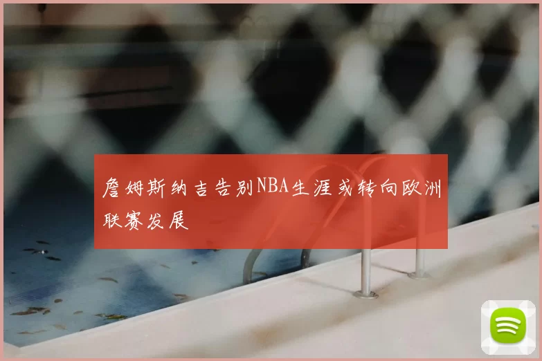 詹姆斯纳吉告别NBA生涯或转向欧洲联赛发展