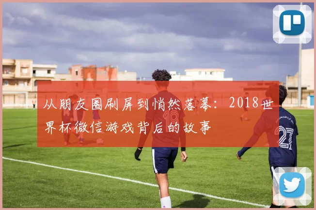 从朋友圈刷屏到悄然落幕:2018世界杯微信游戏背后的故事