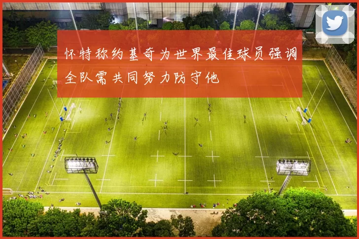 怀特称约基奇为世界最佳球员强调全队需共同努力防守他