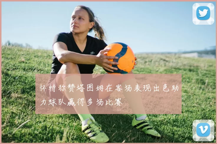 怀特称赞塔图姆在客场表现出色助力球队赢得多场比赛