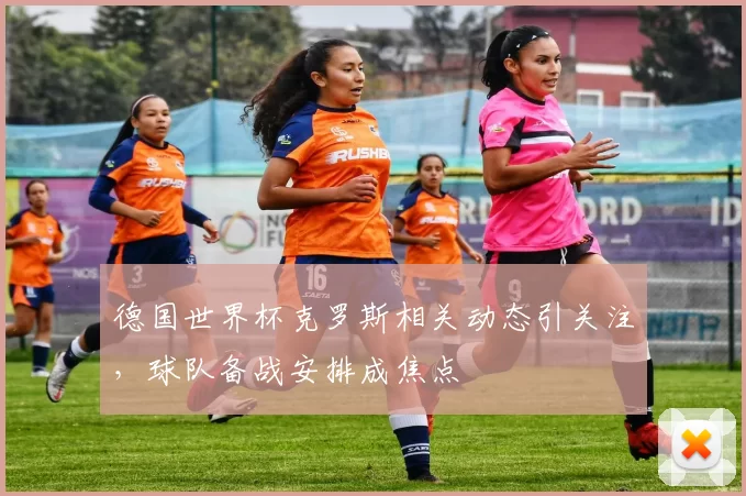 德国世界杯克罗斯相关动态引关注,球队备战安排成焦点