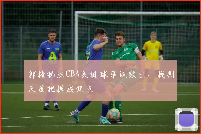郭楠执法CBA关键球争议频出,裁判尺度把握成焦点