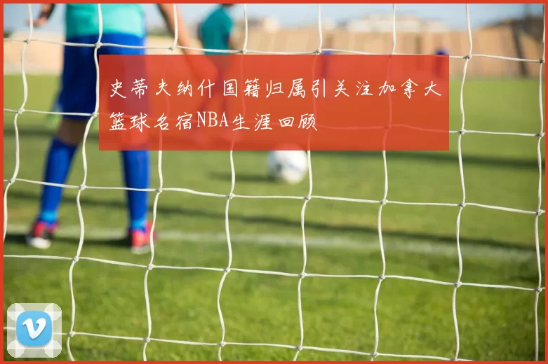 史蒂夫纳什国籍归属引关注加拿大篮球名宿NBA生涯回顾