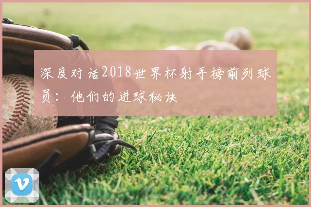 深度对话2018世界杯射手榜前列球员:他们的进球秘诀
