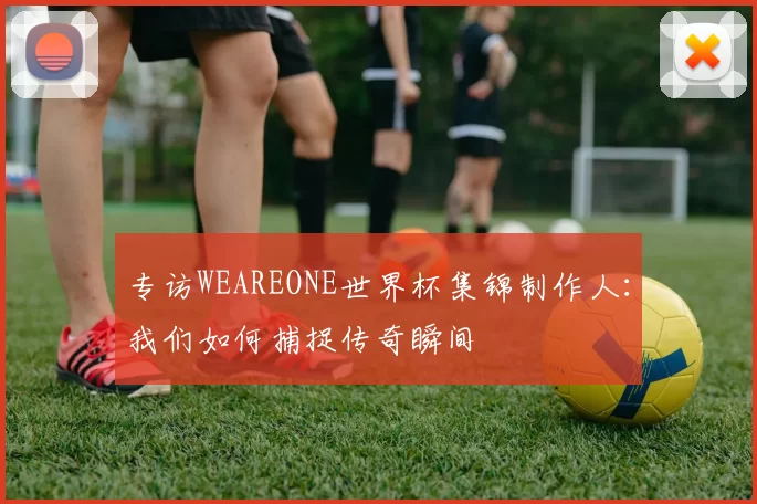 专访WEAREONE世界杯集锦制作人:我们如何捕捉传奇瞬间