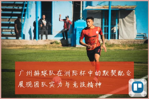 广州排球队在洲际杯中的默契配合展现团队实力与竞技精神