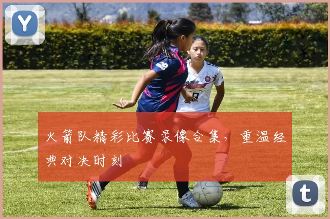 火箭队精彩比赛录像合集,重温经典对决时刻