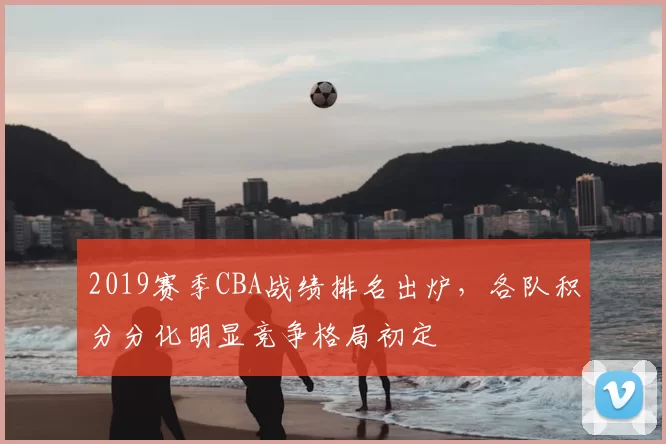 2019赛季CBA战绩排名出炉,各队积分分化明显竞争格局初定