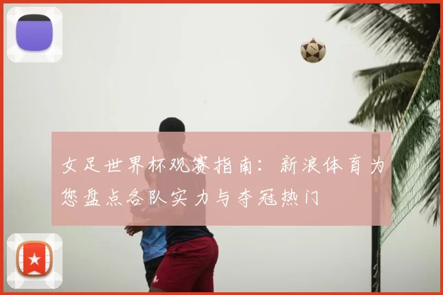 女足世界杯观赛指南：新浪体育为您盘点各队实力与夺冠热门