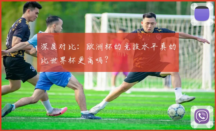 深度对比:欧洲杯的竞技水平真的比世界杯更高吗?