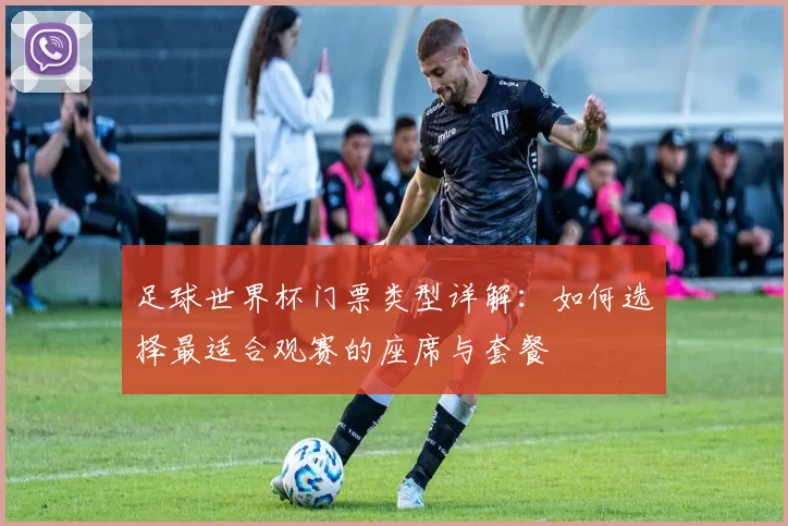 足球世界杯门票类型详解：如何选择最适合观赛的座席与套餐