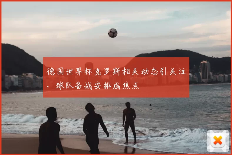 德国世界杯克罗斯相关动态引关注,球队备战安排成焦点