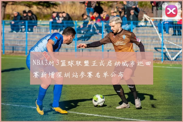 NBA3对3篮球联盟正式启动城市巡回赛新增深圳站参赛名单公布
