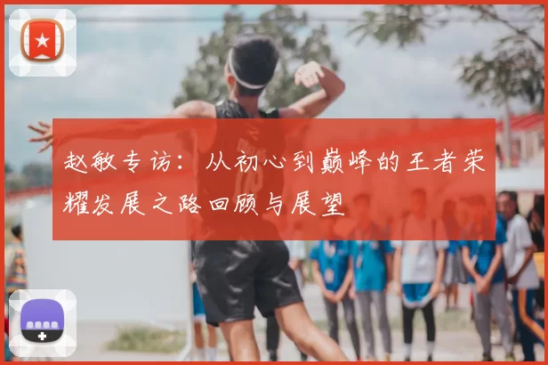 赵敏专访：从初心到巅峰的王者荣耀发展之路回顾与展望
