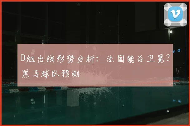 D组出线形势分析:法国能否卫冕?黑马球队预测