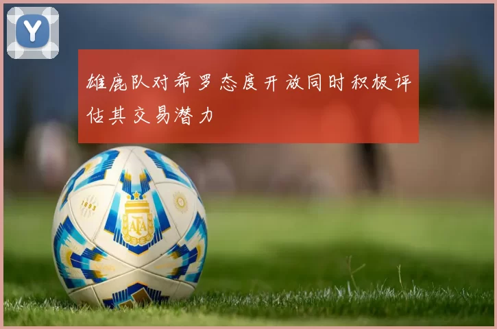 雄鹿队对希罗态度开放同时积极评估其交易潜力