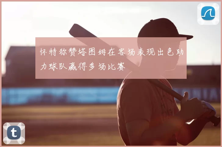 怀特称赞塔图姆在客场表现出色助力球队赢得多场比赛