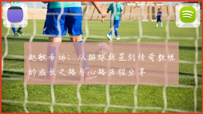赵敏专访：从排球新星到传奇教练的成长之路与心路历程分享