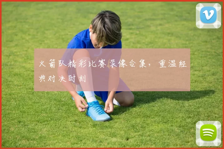 火箭队精彩比赛录像合集，重温经典对决时刻
