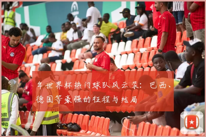年世界杯热门球队风云录：巴西、德国等豪强的征程与结局