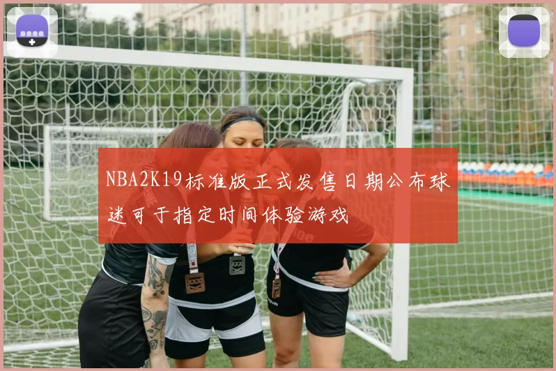 NBA2K19标准版正式发售日期公布球迷可于指定时间体验游戏