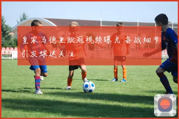 皇家马德里欧冠视频曝光 备战细节引发球迷关注
