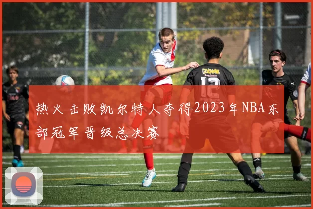 热火击败凯尔特人夺得2023年NBA东部冠军晋级总决赛
