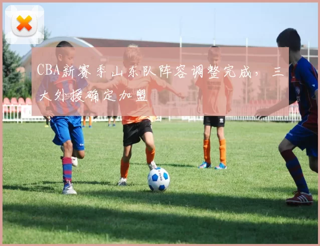 CBA新赛季山东队阵容调整完成，三大外援确定加盟