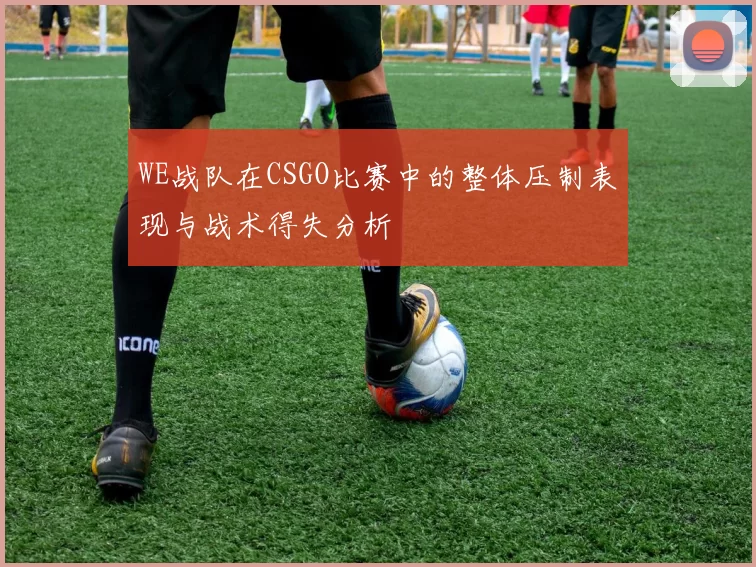 WE战队在CSGO比赛中的整体压制表现与战术得失分析
