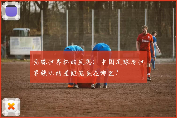无缘世界杯的反思：中国足球与世界强队的差距究竟在哪里？
