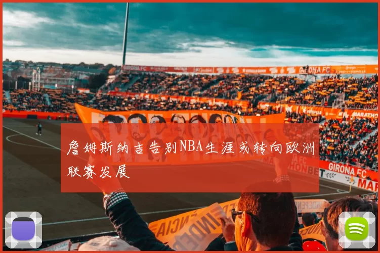 詹姆斯纳吉告别NBA生涯或转向欧洲联赛发展