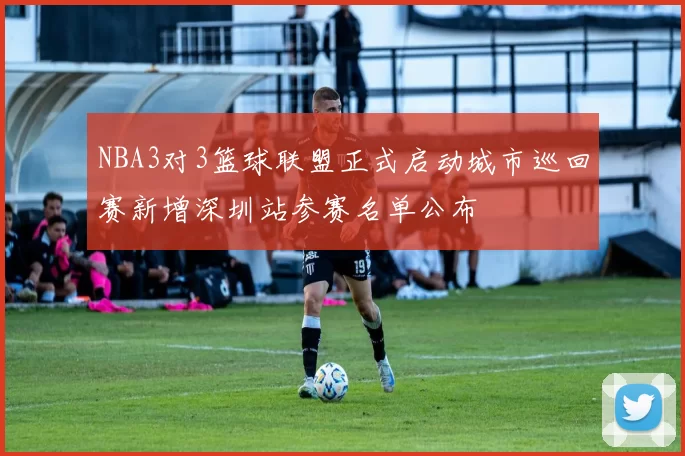 NBA3对3篮球联盟正式启动城市巡回赛新增深圳站参赛名单公布