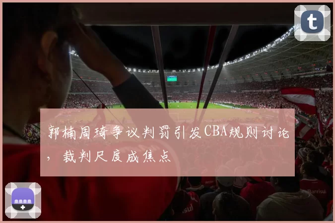 郭楠周琦争议判罚引发CBA规则讨论，裁判尺度成焦点